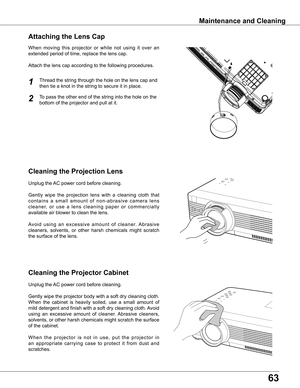 Page 63
6

Maintenance	and	Cleaning
Cleaning	the	Projector	Cabinet
Cleaning	the	Projection	Lens
Unplug	the	AC	power	cord	before	cleaning.
Gently	wipe	the	projection	 lens	with	a	cleaning	 cloth	that	
c o n t a i n s 	a 	s m a l l 	a m o u n t 	o f 	n o n - a b r a s i v e 	c a m e r a 	l e n s	
c l e a n e r, 	o r 	u s e 	a 	l e n s 	c l e a n i n g 	p a p e r 	o r 	c o m m e r c i a l l y	
available	air	blower	to	clean	the	lens.	
Avoid 	using 	an 	excessive 	amount 	of 	cleaner. 	Abrasive	
cleaners,...