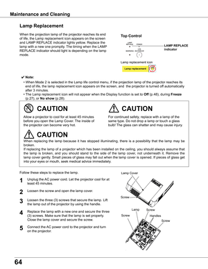 Page 64
64

Maintenance	and	Cleaning
When	the	projection	lamp	of	the	projector	reaches	its	end	
of	life,	the	Lamp	replacement	icon	appears	on	the	screen	
and	LAMP	REPLACE	indicator	lights	yellow.	Replace	the	
lamp	with	a	new	one	promptly.	 The	timing	when	the	LAMP	
REPLACE	indicator	should	light	is	depending	on	the	lamp	
mode.
Follow	these	steps	to	replace	the	lamp.
For	continued	safety,	replace	with	a	lamp	of	the	
same	type.	Do	not	drop	a	lamp	or	touch	a	glass	
bulb!	The	glass	can	shatter	and	may	cause...