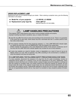 Page 65
65

Maintenance	and	Cleaning
This	projector	uses	a	high-pressure	lamp	which	must	be	handled	carefully	and	properly.		
Improper	handling	may	result	in	accidents,	injury,	or	create	a	fire	hazard.
●	Lamp	 life	may	 differ	 from	lamp	 to	lamp	 and	according	 to	the	 environment	 of	use.	 There	 is	no	 guarantee	
of	the	 same	 life	for	each	 lamp.	 Some	 lamps	 may	fail	or	terminate	 their	life	in	a	shorter	 period	of	time	
than	other	similar	lamps.
●	If	 the	 projector	 indicates	 that	the	lamp	 should	 be...