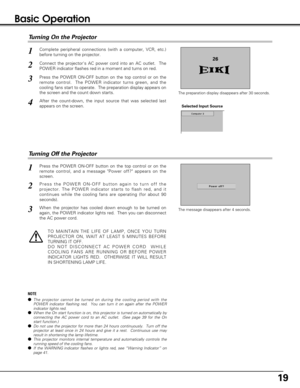 Page 1919
Basic Operation
Connect the projectors AC power cord into an AC outlet.  The
POWER indicator flashes red in a moment and turns on red. 
Press the POWER ON-OFF button on the top control or on the
remote control.  The POWER indicator turns green, and the
cooling fans start to operate.  The preparation display appears on
the screen and the count down starts. 
2
3
Press the POWER ON-OFF button on the top control or on the
remote control, and a message Power off? appears on the
screen.  
Press the POWER...