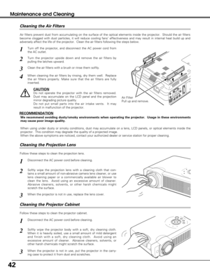 Page 4242
Maintenance and Cleaning
Disconnect the AC power cord before cleaning.
When the projector is not in use, replace the lens cover.
1
3
2
Follow these steps to clean the projection lens.
Air Filter
Pull up and remove.
Turn off the projector, and disconnect the AC power cord from
the AC outlet.
Turn the projector upside down and remove the air filters by
pulling the latches upward.
1
2
Air filters prevent dust from accumulating on the surface of the optical elements inside the projector.  Should the air...