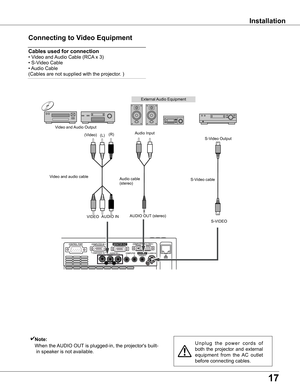 Page 17
17

Installation
Connecting	to	Video	Equipment
Cables	used	for	connection		
•	Video	and	Audio	Cable	(RCA 	x	3)	
•	S-Video	Cable	
•	Audio	Cable	
(Cables	are	not	supplied	with	the	projector.	)
U n p l u g 	t h e 	p o w e r 	c o r d s 	o f	
both	 the	projector	 and	external	
equipment 	from 	the 	AC 	outlet	
before	connecting	cables.
✔Note:
	 	When	the	 AUDIO	OUT 	is	plugged-in,	the	projector's	built-
in	speaker	is	not	available.
External	Audio	Equipment
Audio	cable			(stereo)
VIDEOS-VIDEO
S-Video...