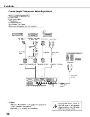 Page 18
18

Installation
Connecting	to	Component	Video	Equipment
✔ Note:
	 •	When	the	AUDIO	 OUT	is	 plugged-in,	 the	projector's	
built-in	speaker	is	not	available.
	 •	See	page	76	for	ordering	optional	cables.
U n p l u g 	t h e 	p o w e r 	c o r d s 	o f	
both 	the 	projector 	and 	external	
equipment 	from 	the 	AC 	outlet	
before	connecting	cables.
Cables	used	for	connection	
•	 Audio	Cables	
•	Scart-VGA 	Cable	
•	VGA	Cable	 	 	 	
•	Component	Cable	
•	Component-VGA 	Cable	
(Cables	are	not	supplied	with...