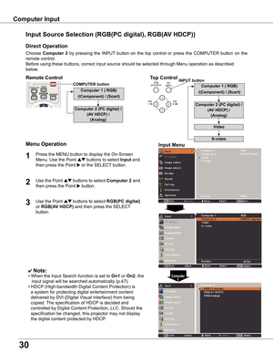 Page 30
0

Computer	Input
Choose	Computer	 	by	pressing	 the	INPUT 	button	 on	the	 top	control	 or	press	 the	COMPUTER	 button	on	the	
remote	control.
Before	using	these	buttons,	correct	input	source	should	be	selected	through	Menu	operation	as	described	
below.
Input	Source	Selection	(RGB(PC	digital),	RGB(AV	HDCP))
Direct	Operation
Menu	Operation
✔ Note:
•	When	the	Input	Search	function	is	set	to	On1	or	On,	the	
			input	signal	will	be	searched	automatically	(p.47).
•	HDCP 	(High-bandwidth...