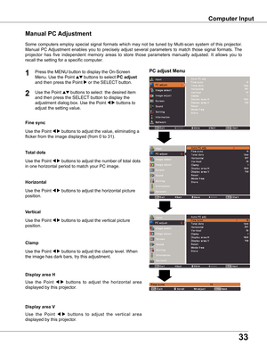 Page 33


Computer	Input
PC	adjust	Menu
Manual	PC	Adjustment
Some	computers	 employ	special	signal	formats	 which	may	not	be	tuned	 by	Multi-scan	 system	of	this	 projector.		
Manual	 PC	Adjustment	 enables	you	to	precisely	 adjust	several	 parameters	 to	match	 those	signal	 formats.	 The	
projector	has 	five 	independent 	memory 	areas 	to 	store 	those 	parameters 	manually 	adjusted. 	It 	allows 	you 	to	
recall	the	setting	for	a	specific	computer.	
1

Use	the	Point	7 8	buttons	to	adjust	the...