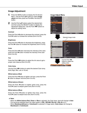 Page 43
4

Video	Input
Image	Adjustment
1

Press	the	Point	7	button	to	decrease	the	contrast;	press	the	
Point	8	button	to	increase	the	contrast	(from	0	to	63).
Press	the	Point	7	button	to	decrease	the	brightness;	press		
the	Point	8	button	to	increase	the	brightness	(from	0	to	63).
Contrast
Brightness
Press	the	Point	7	button	to	lighten	red	tone;	press	the	Point	
8	button	to	deepen	red	tone	(from	0	to	63).
white	balance	(Red)
Press	the 	Point 	7	button 	to 	lighten 	green 	tone; 	press 	the	
Point	8...