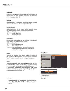 Page 44
44

Video	Input
Use	the 	Point 	7  8	buttons 	to 	adjust 	the 	gamma 	value 	to	
obtain	a	better	balance	of	contrast	(from	0	to	15).
Gamma
Press	 the	Point	7	button	 to	decrease	 the	sharpness	 of	the	
image;	 press	the	Point	8	button	 to	increase	 the	sharpness	
of	the	image	(from	0	to	15).
Sharpness
An	interlaced	 video	signal	 can	be	displayed	 in	progressive	
mode.	Select	one	of	the	following	options.
	 Off	..........	Disabled.
	 L1	 ..........	For	an	active	picture.
	 L2	..........	For	a	still...