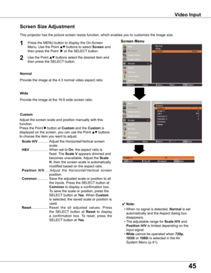 Page 45
45

Video	Input
This	projector	has	the	picture	screen	resize	function,	which	enables	you	to	customize	the	image	size.
Normal
Screen	Size	Adjustment
Screen	Menu1

Provide	the	image	at	the	4:3	normal	video	aspect	ratio.
Custom
Adjust	the	screen	scale	and	position	manually	with	this	
function.
Press	the	Point	8 button	at	Custom	and	the	Custom	is	
displayed	on	the	screen,	you	can	use	the	Point	ed	buttons	
to	choose	the	item	you	want	to	adjust.
	Scale	H/V	..........	Adjust	the	Horizontal/Vertical	screen...