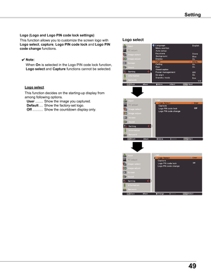 Page 49
49

Setting
Logo	(Logo	and	Logo	PIN	code	lock	settings)
Logo	selectThis	function	allows	you	to	customize	the	screen	logo	with	
Logo	select,	capture,	Logo	PIN	code	lock	and	Logo	PIN	
code	change	functions.
✔ Note:
			When	On	is	selected	in	the	Logo	PIN	code	lock	function,	
Logo	select	and	Capture	functions	cannot	be	selected.
Logo	select
This	function	decides	on	the	starting-up	display	from	
among	following	options.	
	User	........	Show	the	image	you	captured.		
	Default	....	Show	the	factory-set	logo....