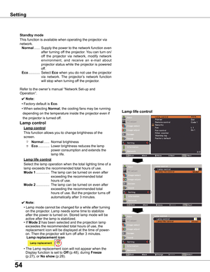 Page 54
54

Setting
This	function	allows	you	to	change	brightness	of	the	
screen.
Normal	......	Normal	brightness	
Eco	............	Lower	brightness	reduces	the	lamp	
power	consumption	and	extends	the	
lamp	life.
Lamp	control	
Lamp	life	control
Lamp	control
Select	the	lamp	operation	when	the	total	lighting	time	of	a	
lamp	exceeds	the	recommended	total	hours	of	use.
Mode	1	 ..............	The	lamp	can	be	turned	on	even	after	
exceeding	the	recommended	total	
hours	of	use.
Mode		..............	The	lamp	can...