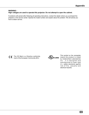 Page 69
69

wARNING	:
High	voltages	are	used	to	operate	this	projector  .	Do	not	attempt	to	open	the	cabinet .
If	problems	still	persist	after	following	all	operating	instructions,	contact	the	dealer	where	you	purchased	the	
projector	or	the	service	center.	Specify	the	model	number	and	explain	about	the	problem.	We	will	advise	you	
how	to	obtain	service.
This	symbol	 on	the	 nameplate	
m e a n s 	t h e 	p r o d u c t 	i s 	L i s t e d	
by	 Underwriters	 Laboratories	
I n c .	 	I t	i s 	d e s i g n e d 	a n d	
m...