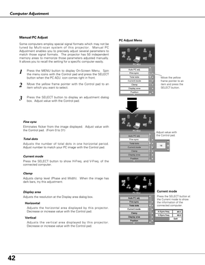 Page 4242
Computer Adjustment
Press the MENU button to display On-Screen Menu.  Spin
the menu icons with the Control pad and press the SELECT
button when the PC ADJ. icon comes right in front.1
2
Move the yellow
frame pointer to an
item and press the
SELECT button.
PC Adjust Menu
Adjust value with
the Control pad.
Some computers employ special signal formats which may not be
tuned by Multi-scan system of this projector.  Manual PC
Adjustment enables you to precisely adjust several parameters to
match those...