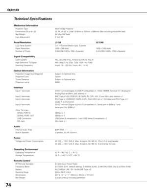 Page 7474
Appendix
Technical Specifications
Mechanical Information
Projector Type Multi-media Projector
Dimensions (W x H x D) 20.39 x 9.92 x 23.86 (518mm x 252mm x 606mm) (Not including adjustable feet)
Net Weight 54.3 lbs (24.7kgs)
Feet Adjustment 0˚ to 3.65˚
Panel Resolution LC-X6 LC-SX6
LCD Panel System 1.4 TFT Active Matrix type, 3 panels
Panel Resolution 1024 x 768 dots 1400 x 1050 dots
Number of Pixels 2,359,296 (1024 x 768 x 3 panels) 4,410,000 (1400 x 1050 x 3panels)
Signal Compatibility
Color...