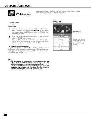 Page 4040
Move the yellow
frame pointer to the
Auto PC adj.  and
press the SELECT
button.
PC Adjust Menu
PC ADJ. icon
To store adjustment parameters
Adjustment parameters from Auto PC Adjustment can be
memorized in this projector. Once parameters are memorized, the
setting can be done just by selecting Mode in the System menu
(p38). See Store on page 42.
✔Note:• Fine sync, Total dots and Picture Position of some computers can not be fully
adjusted with this Auto PC Adjustment function. When the image is not...