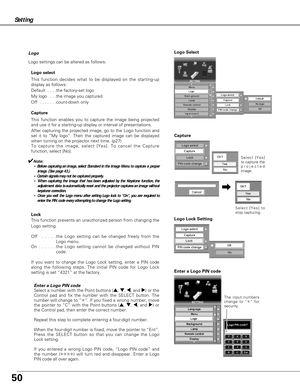 Page 5050
Setting
Logo
Logo settings can be altered as follows:
Logo select
This function decides what to be displayed on the starting-up
display as follows:
Default  . . . .the factory-set logo
My logo  . . .the image you captured  
Off  . . . . . . .count-down only 
Capture
This function enables you to capture the image being projected
and use it for a starting-up display or interval of presentations.  
After capturing the projected image, go to the Logo function and
set it to “My logo”. Then the captured...