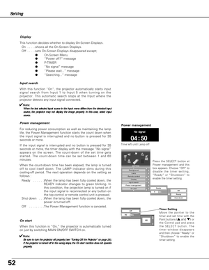 Page 5252
On start
When this function is “On,” the projector is automatically turned
on just by switching MAIN ON/OFF SWITCH on.
✔Note:
Be sure to turn the projector off properly (see “Turning Off the Projector” on page 28).
If the projector is turned off in the wrong steps, the On start function does not operate
properly.
Setting
Display
This function decides whether to display On-Screen Displays.
On  . . . . .shows all the On-Screen Displays.
Off  . . . . .sets On-Screen Displays disappeared except;...