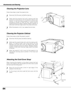 Page 6464
Maintenance and Cleaning
Disconnect the AC power cord before cleaning.
When the projector is not in use, replace the lens cover.
1
3
2
Follow these steps to clean the projection lens.
Disconnect the AC power cord before cleaning.1
Softly wipe the projector body with a soft, dry cleaning cloth.
When it is heavily soiled, use a small amount of mild
detergent and finish with a soft, dry cleaning cloth. Avoid
using an excessive amount of cleaner. Abrasive cleaners,
solvents, or other harsh chemicals might...