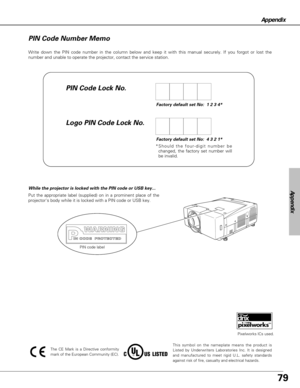 Page 7979
Appendix
Write down the PIN code number in the column below and keep it with this manual securely. If you forgot or lost the
number and unable to operate the projector, contact the service station. 
Factory default set No:  1 2 3 4*
Factory default set No:  4 3 2 1*
*Should the four-digit number be
changed, the factory set number will
be invalid.
PIN Code Lock No.
Logo PIN Code Lock No. PIN Code Number Memo
Put the appropriate label (supplied) on in a prominent place of the
projectors body while it is...