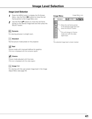 Page 4141
Press the MENU button to display the On-Screen 
Menu. Use the Point 
7 8 buttons to move the red 
frame pointer to the Image Menu icon.1
2Use the Point ed buttons to move the red frame 
pointer to the desired image level and then press the 
SELECT button.
Move the red frame pointer 
to the desired image level and 
press the SELECT button.
The selected image level is check marked.
Image Menu
Normal picture mode preset on the projector. Standard
Picture mode with improved halftone for graphics.
(This...