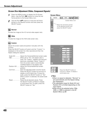 Page 4848
Screen Size Adjustment (Video, Component Signals)
Press the MENU button to display the On-Screen 
Menu. Use the Point 
7 8 buttons to move the red 
frame pointer to the Screen Menu icon.1
Use the Point ed buttons to move the red frame  
pointer to the desired function and then press the 
SELECT button.2
Provide the image at the 4:3 normal video aspect ratio. Normal
Wide
Provide the image at the 16:9 wide screen ratio.
Move the red frame pointer 
to the desired function and 
press the SELECT button....