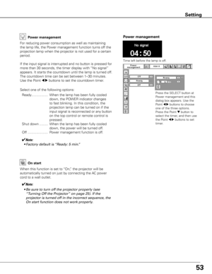 Page 5353
Power management
Time left before the lamp is off.
Press the SELECT button at 
Power management and this 
dialog box appears. Use the 
Point 
7 8 buttons to choose 
one of the three options. 
Press the Point 
d button to 
select the timer, and then use 
the Point 
7 8 buttons to set 
timer.
Power management
For reducing power consumption as well as maintaining 
the lamp life, the Power management function turns off the 
projection lamp when the projector is not used for a certain 
period.
If the input...