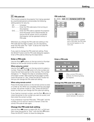 Page 5555
Change the PIN code lock setting
Use the Point 7 8 buttons to 
switch between the options.
Use the Point 7 8 button to select Off, On1, or On2 and 
then move the pointer to “Quit” with the Point 
d button. 
Press the SELECT button to close the dialog box.
Change the PIN code lock setting Enter a PIN code
PIN code lock
This function prevents the projector from being operated 
by unauthorized persons and provides the following 
setting options for security.
  Off  ...........  Unlocked.
  On1...