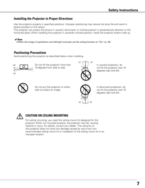 Page 77
Use the projector properly in specified positions. Improper positioning \
may reduce the lamp life and result in 
severe accident or fire hazard.
This projector can project the picture in upward, downward, or inclined position in perpendicular direction to the 
horizontal plane. When installing the projector in upwardly inclined position, install the projector bottom side up.
Installing the Projector in Proper Directions
✔Note:	 •	When	the	image	is	top/bottom	and	left/right	reversed,	set	the	ceiling...