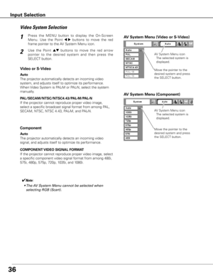 Page 3636
Press  the  MENU  button  to  display  the  On-Screen 
Menu.  Use  the  Point 
7  8  buttons  to  move  the  red 
frame pointer to the AV System Menu icon.1
Video System Selection
AV System Menu (Video or S-Video)
AV System Menu (Component)
Use  the  Point ed  buttons  to  move  the  red  arrow 
pointer  to  the  desired  system  and  then  press  the 
SELECT button.2
If the projector cannot reproduce proper video image, 
select a specific broadcast signal format from among PAL, 
SECAM, NTSC, NTSC...