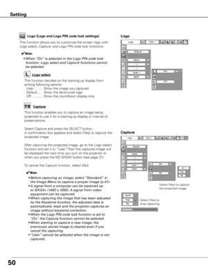 Page 5050
Capture
This function enables you to capture an image being 
projected to use it for a starting-up display or interval of 
presentations.
Select Capture and press the SELECT button.  
A confirmation box appears and select [Yes] to capture the 
projected image.
After capturing the projected image, go to the Logo select 
function and set it to “User”. Then the captured image will 
be displayed the next time you turn on the projector or 
when you press the NO SHOW button (see page 31).
To cancel the...