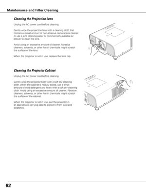 Page 6262
Unplug the AC power cord before cleaning.
Gently wipe the projection lens with a cleaning cloth that 
contains a small amount of non-abrasive camera lens cleaner, 
or use a lens cleaning paper or commercially available air 
blower to clean the lens. 
Avoid using an excessive amount of cleaner. Abrasive 
cleaners, solvents, or other harsh chemicals might scratch 
the surface of the lens.
When the projector is not in use, replace the lens cap.
Cleaning the Projector Cabinet
Unplug the AC power cord...