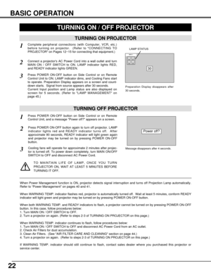 Page 2222
BASIC OPERATION
TURNING ON PROJECTOR
TURNING OFF PROJECTOR
TURNING ON / OFF PROJECTOR 
Power off?
Message disappears after 4 seconds.
Connect a projectors AC Power Cord into a wall outlet and turn
MAIN ON / OFF SWITCH to ON. LAMP indicator lights RED,
and READY indicator lights GREEN.
Press POWER ON-OFF button on Side Control or on Remote
Control Unit to ON. LAMP indicator dims, and Cooling Fans start
to operate. Preparation Display appears on a screen and count-
down starts.  Signal from source...