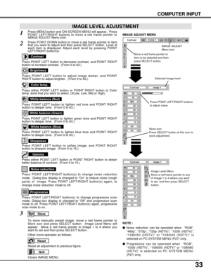 Page 3333
COMPUTER INPUT
Press POINT LEFT/RIGHT buttons
to adjust value.
Reset all adjustment to previous figure.
Reset
Store
Closes IMAGE MENU.
Quit
Other icons operates as follows.
Press MENU button and ON-SCREEN MENU will appear.  Press
POINT LEFT/RIGHT buttons to move a red frame pointer to
IMAGE ADJUST Menu icon.1
2Press POINT DOWN button to move a red frame pointer to item
that you want to adjust and then press SELECT button. Level of
each item is displayed. Adjust each level by pressing POINT
LEFT/RIGHT...