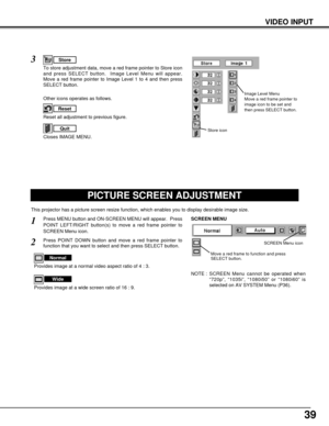 Page 3939
PICTURE SCREEN ADJUSTMENT
This projector has a picture screen resize function, which enables you to display desirable image size.
Press MENU button and ON-SCREEN MENU will appear.  Press
POINT LEFT/RIGHT button(s) to move a red frame pointer to
SCREEN Menu icon.
Press POINT DOWN button and move a red frame pointer to
function that you want to select and then press SELECT button.
1
2
NOTE : SCREEN Menu cannot be operated when
“720p”, “1035i”, “1080i50” or “1080i60” is
selected on AV SYSTEM Menu (P36)....