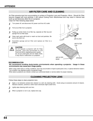 Page 4444
APPENDIX
CLEANING PROJECTION LENS
Apply a non-abrasive camera lens cleaner to a soft, dry cleaning cloth.  Avoid using an excessive amount of cleaner.
Abrasive cleaners, solvents or other harsh chemicals might scratch lens.
When a projector is not in use, replace lens cap.
1
3
Lightly wipe cleaning cloth over lens.2
Follow these steps to clean projection lens:
AIR FILTER CARE AND CLEANING
Turn power off, and disconnect AC power cord from AC outlet.1
2
Air Filter prevents dust from accumulating on...