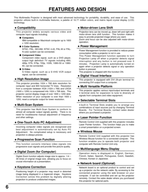 Page 66
FEATURES AND DESIGN
This Multimedia Projector is designed with most advanced technology for portability, durability, and ease of use.  This
projector utilizes built-in multimedia features, a palette of 16.77 million colors, and matrix liquid crystal display (LCD)
technology.
Compatibility
This projector widely accepts various video and
computer input signals including;
Computers
IBM-compatible or Macintosh computer up to 1600
x 1200 resolution.
6 Color Systems
NTSC, PAL, SECAM, NTSC 4.43, PAL-M or...