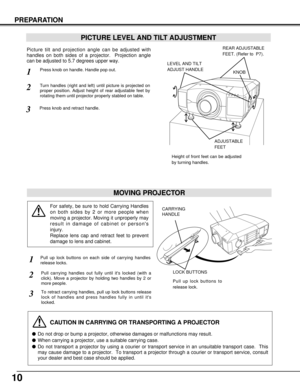 Page 1010
PREPARATION
PICTURE LEVEL AND TILT ADJUSTMENT
Picture tilt and projection angle can be adjusted with
handles on both sides of a projector.  Projection angle
can be adjusted to 5.7 degrees upper way. 
1
2
3
MOVING PROJECTOR
CAUTION IN CARRYING OR TRANSPORTING A PROJECTOR
Do not drop or bump a projector, otherwise damages or malfunctions may result.
When carrying a projector, use a suitable carrying case.
Do not transport a projector by using a courier or transport service in an unsuitable transport...