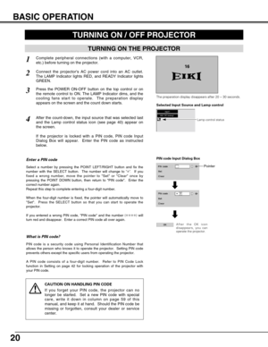 Page 2020
BASIC OPERATION
TURNING ON THE PROJECTOR
TURNING ON / OFF PROJECTOR 
Connect the projectors AC power cord into an AC outlet.
The LAMP Indicator lights RED, and READY Indicator lights
GREEN.
Press the POWER ON-OFF button on the top control or on
the remote control to ON. The LAMP Indicator dims, and the
cooling fans start to operate.  The preparation display
appears on the screen and the count down starts. 
2
3
1
16
The preparation display disappears after 20 ~30 seconds.
4After the count-down, the...