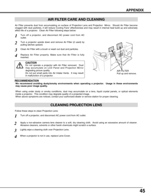 Page 4545
APPENDIX
CLEANING PROJECTION LENS
Apply a non-abrasive camera lens cleaner to a soft, dry cleaning cloth.  Avoid using an excessive amount of cleaner.
Abrasive cleaners, solvents or other harsh chemicals might scratch a surface.
When a projector is not in use, replace Lens Cover.
1
3Lightly wipe a cleaning cloth over Projection Lens.
2
Follow these steps to clean Projection Lens:
AIR FILTER CARE AND CLEANING
AIR FILTER
Pull up and remove.
Turn off a projector, and disconnect AC power cord from AC...