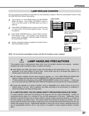 Page 4747
APPENDIX
LAMP REPLACE COUNTER
Be sure to reset the Lamp Replace Counter after the Lamp Assembly is replaced.  When the Lamp Replace Counter is reset,
the LAMP REPLACE Indicator stops lighting.
NOTE : Do not reset the Lamp Replace Counter until after the Projection Lamp is replaced.
Turn projector on, press MENU button and ON-SCREEN
MENU will appear.  Press POINT LEFT/RIGHT buttons to
move a red frame pointer to SETTING Menu icon (refer to
page 43).
Press POINT UP/DOWN buttons to move a red frame...