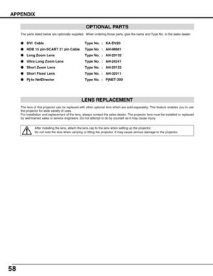 Page 5858
APPENDIX
OPTIONAL PARTS
The parts listed below are optionally supplied.  When ordering those parts, give the name and Type No. to the sales dealer.
●DVI  Cable Type No. : KA-DV20
●HDB 15 pin-SCART 21 pin Cable Type No. : AH-98881
●Long Zoom Lens  Type No. : AH-23132
●Ultra Long Zoom Lens Type No. : AH-24241
●Short Zoom Lens Type No. : AH-23122
●Short Fixed Lens Type No. : AH-32011
●Pj-to NetDirector Type No. : PjNET-300
LENS REPLACEMENT
The lens of this projector can be replaced with other optional...