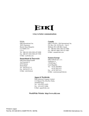 Page 60©2006 Eiki International, Inc.
U.S.A.
EIKI International, Inc.
30251 Esperanza
Rancho Santa Margarita
CA 92688-2132
U.S.A.
Tel : 800-242-3454 (949)-457-0200 
Fax : 800-457-3454 (949)-457-7878
E-Mail : usa@eiki.com
Canada
Deutschland & Österreich
EIKI Deutschland GmbH
Am Frauwald 12 
65510 Idstein
Deutschland
Tel : 06126-9371-0 
Fax : 06126-9371-14
E-Mail : info@eiki.de
Eastern Europe
EIKI CZECH spol. s.r.o.
Umelecká 15
170 00 Praha 7 
Czech Republic
Tel : +42 02 20570024
+42 02 20571413 
Fax : +42 02...