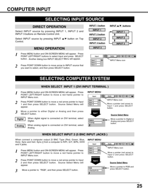 Page 2525
COMPUTER INPUT
Press MENU button and ON-SCREEN MENU will appear.  Press
POINT LEFT/RIGHT button to move a red frame pointer to
INPUT Menu icon.
Move a pointer to  RGB, and then press SELECT button.  
1
3
When connect a computer output [5 BNC Type (Red, Green, Blue,
Horiz. Sync and Vert. Sync.)] from a computer to R/Pr, G/Y, B/Pb, H/HV
and V jacks.
WHEN SELECT INPUT 2 (5 BNC INPUT JACKS )
SELECTING COMPUTER SYSTEM
WHEN SELECT  INPUT 1 (DVI INPUT TERMINAL )
Press MENU button and ON-SCREEN MENU will...