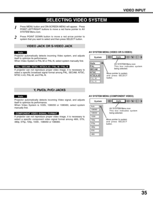 Page 3535
VIDEO INPUT
AV SYSTEM MENU (VIDEO OR S-VIDEO)
AV SYSTEM MENU (COMPONENT VIDEO)
SELECTING VIDEO SYSTEM
Press MENU button and ON-SCREEN MENU will appear.  Press
POINT LEFT/RIGHT buttons to move a red frame pointer to AV
SYSTEM Menu icon.
Press POINT DOWN button to move a red arrow pointer to
system that you want to select and then press SELECT button.
1
2
If projector can not reproduce proper video image, it is necessary to
select a specific broadcast signal format among PAL, SECAM, NTSC,
NTSC 4.43,...