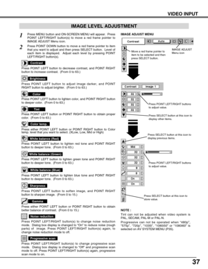 Page 3737
VIDEO INPUT
Press POINT LEFT/RIGHT buttons
to adjust value.
Press MENU button and ON-SCREEN MENU will appear.  Press
POINT LEFT/RIGHT button(s) to move a red frame pointer to
IMAGE ADJUST Menu icon.1
2Press POINT DOWN button to move a red frame pointer to item
that you want to adjust and then press SELECT button.  Level of
each item is displayed.  Adjust each level by pressing POINT
LEFT/RIGHT button(s).
Move a red frame pointer to
item to be selected and then
press SELECT button.
IMAGE ADJUST MENU...