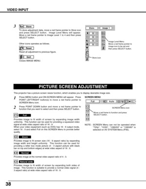 Page 3838
VIDEO INPUT
PICTURE SCREEN ADJUSTMENT
This projector has a picture screen resize function, which enables you to display desirable image size.
Press MENU button and ON-SCREEN MENU will appear.  Press
POINT LEFT/RIGHT button(s) to move a red frame pointer to
SCREEN Menu icon.
Press POINT DOWN button and move a red frame pointer to
function that you want to select and then press SELECT button.
1
2
NOTE : SCREEN Menu can not be operated when
“720p”, “1035i”, “1080i50” or “1080i60” is
selected on AV SYSTEM...