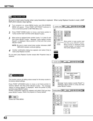 Page 4242
SETTING
Lamp counter reset
Move pointer to Lamp counter reset
and then press SELECT button.
Move arrow to replaced lamp
number (Lamp 1 or Lamp 2) and
then press 
SELECT button.
Be sure to reset Lamp Counter when Lamp Assembly is replaced.  When Lamp Replace Counter is reset, LAMP
REPLACE indicator stops lighting.
Turn projector on, press MENU button and ON-SCREEN
MENU will appear.  Press POINT LEFT/RIGHT button(s) to
move a red frame pointer to SETTING Menu icon.1
Press POINT DOWN button to move a red...