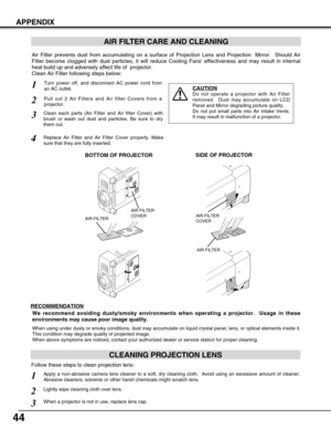 Page 4444
APPENDIX
AIR FILTER CARE AND CLEANING
Turn power off, and disconnect AC power cord from
an AC outlet.1
2
Air Filter prevents dust from accumulating on a surface of Projection Lens and Projection  Mirror.  Should Air
Filter become clogged with dust particles, it will reduce Cooling Fans effectiveness and may result in internal
heat build up and adversely affect life of  projector.
Clean Air Filter following steps below: 
3
4
CAUTION
Do not operate a projector with Air Filter
removed.  Dust may...