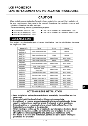 Page 57- 1 -
E
LCD PROJECTOR
LENS REPLACEMENT AND INSTALLATION PROCEDURES
CAUTION
When installing or replacing the Projection Lens, refer to this manual. For installation of
the lens, use the parts designated in the manual. Do not use the installation manual and
Light-Block Sheets in the lens package.
Check the following parts supplied to this projector.
NOTES ON LENS INSTALLATION
●Lens installation and replacement should be made by the qualified service
personnel.
●Be sure to install the lens following this...