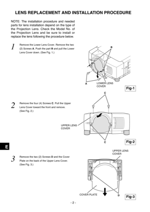 Page 58- 2 -
E
NOTE: The installation procedure and needed
parts for lens installation depend on the type of
the Projection Lens. Check the Model No. of
the Projection Lens and be sure to install or
replace the lens following the procedure below.
1  
Remove the Lower Lens Cover. Remove the two
(2) Screws A. Push the part Band pull the Lower
Lens Cover down. (See Fig. 1.)
2  
Remove the four (4) Screws C. Pull the Upper
Lens Cover toward the front and remove. 
(See Fig. 2.)
3  
Remove the two (2) Screws Dand the...