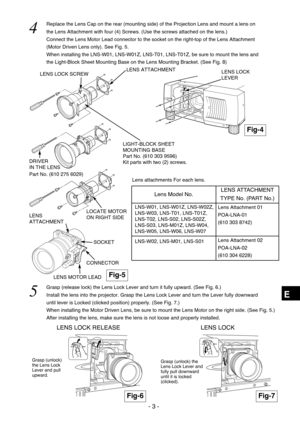 Page 59- 3 -
E
LENS LOCK RELEASE
LENS LOCK SCREW
DRIVER 
IN THE LENS
LOCATE MOTOR
ON RIGHT SIDELENS ATTACHMENT
Part No. (610 275 6029)
Fig-4
Fig-6Fig-7
LENS LOCK
LEVER
LENS LOCK 
4  
Replace the Lens Cap on the rear (mounting side) of the Projection Lens and mount a lens on
the Lens Attachment with four (4) Screws. (Use the screws attached on the lens.)
Connect the Lens Motor Lead connector to the socket on the right-top of the Lens Attachment
(Motor Driven Lens only). See Fig. 5.
When installing the LNS-W01,...